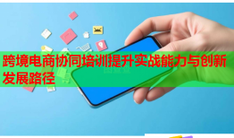 跨境電商協(xié)同培訓(xùn)提升實(shí)戰(zhàn)能力與創(chuàng)新發(fā)展路徑