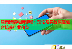 津南跨境電商課程：理論與實(shí)戰(zhàn)深度融合培養(yǎng)行業(yè)精英