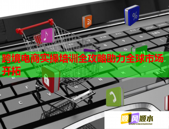 跨境電商實操培訓全攻略助力全球市場開拓 跨境電商實操培訓全攻略助力全球市場開拓